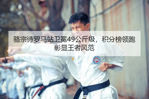 骆宗诗罗马站卫冕49公斤级，积分榜领跑彰显王者风范